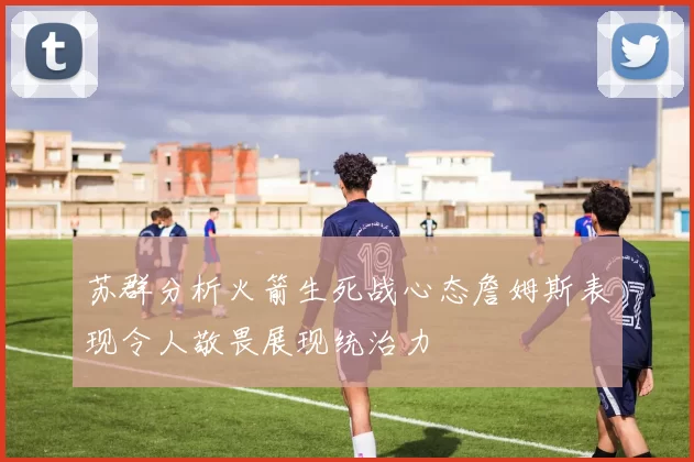 苏群分析火箭生死战心态詹姆斯表现令人敬畏展现统治力
