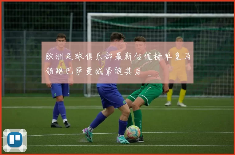 欧洲足球俱乐部最新估值榜单皇马领跑巴萨曼城紧随其后