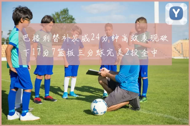巴格利替补发威24分钟高效表现砍下17分7篮板三分球完美2投全中
