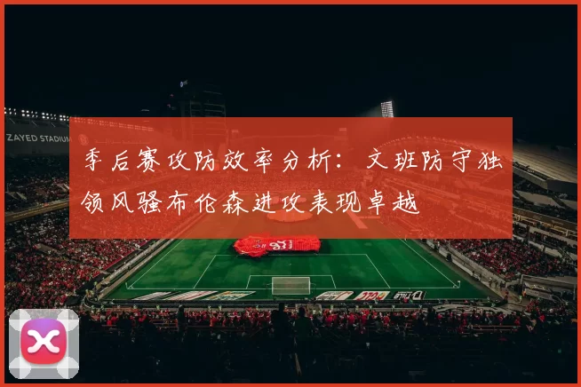 季后赛攻防效率分析：文班防守独领风骚布伦森进攻表现卓越