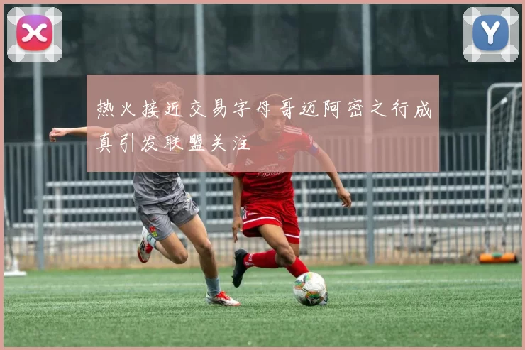 热火接近交易字母哥迈阿密之行成真引发联盟关注