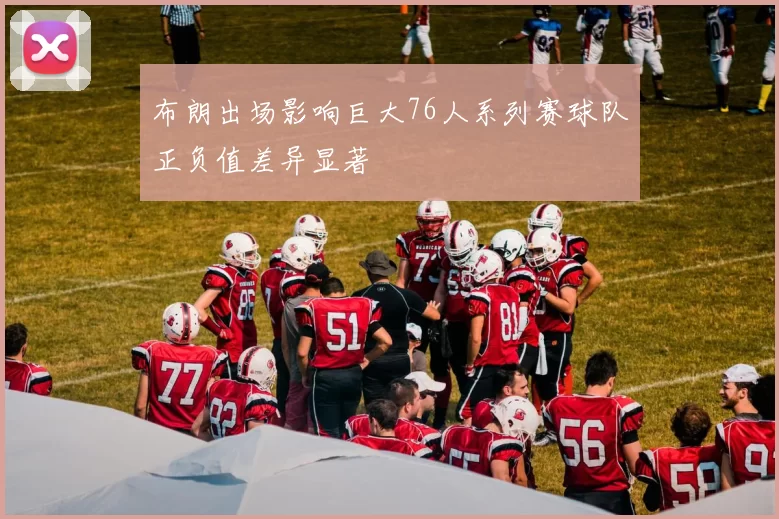 布朗出场影响巨大76人系列赛球队正负值差异显著