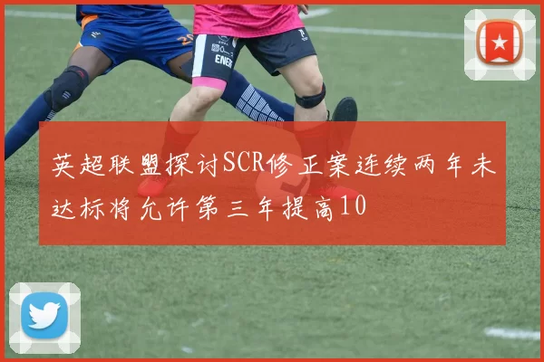 英超联盟探讨SCR修正案连续两年未达标将允许第三年提高10