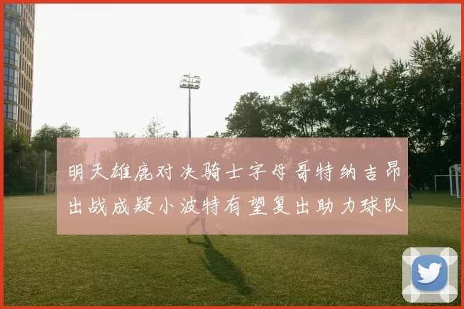 明天雄鹿对决骑士字母哥特纳吉昂出战成疑小波特有望复出助力球队