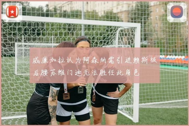 威廉加拉认为阿森纳需引进赖斯级后腰苏维门迪无法胜任此角色