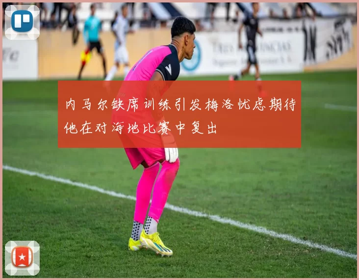 内马尔缺席训练引发梅洛忧虑期待他在对海地比赛中复出