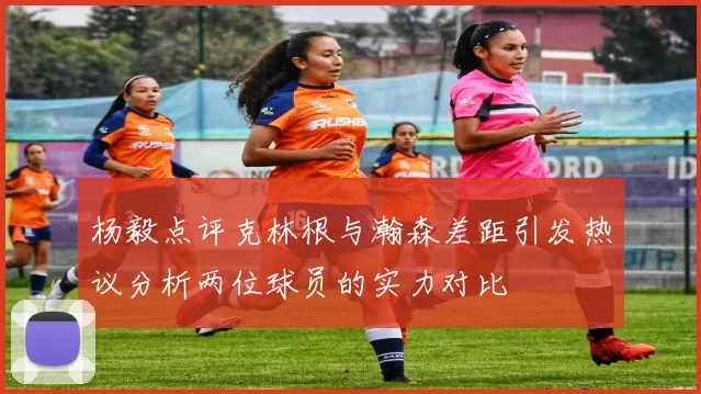 杨毅点评克林根与瀚森差距引发热议分析两位球员的实力对比