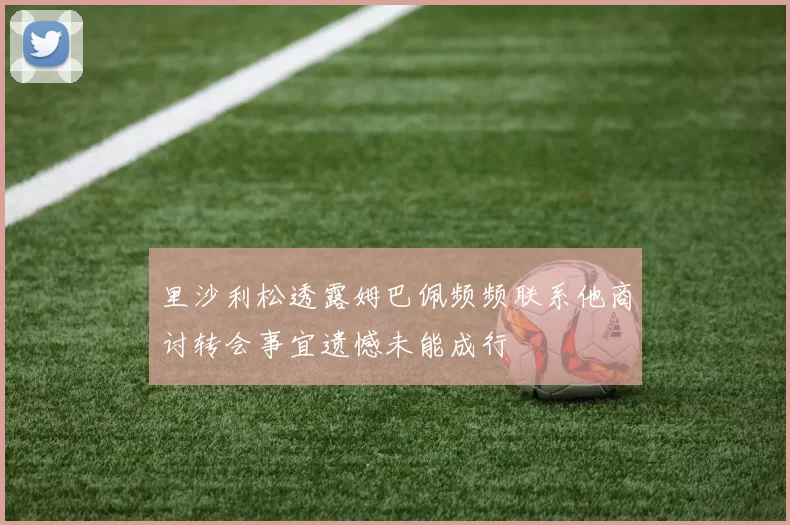 里沙利松透露姆巴佩频频联系他商讨转会事宜遗憾未能成行