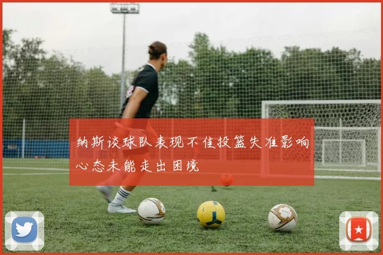 纳斯谈球队表现不佳投篮失准影响心态未能走出困境