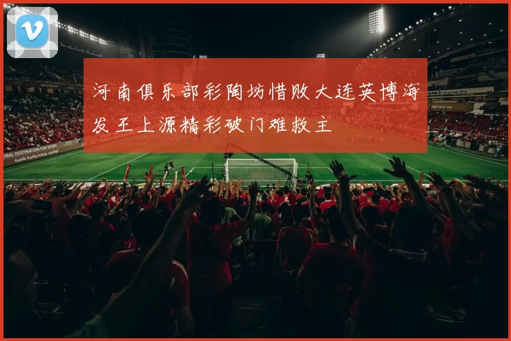 河南俱乐部彩陶坊惜败大连英博海发王上源精彩破门难救主