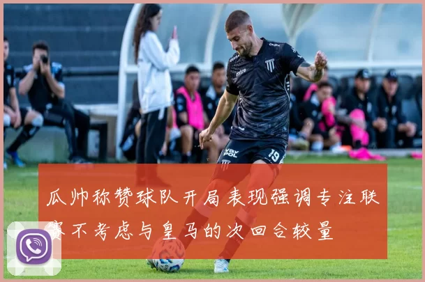 瓜帅称赞球队开局表现强调专注联赛不考虑与皇马的次回合较量
