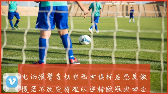 电讯报警告切尔西世俱杯后态度傲慢若不改变将难以逆转欧冠次回合