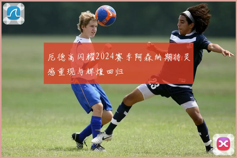 厄德高闪耀2024赛季阿森纳期待灵感重现与辉煌回归