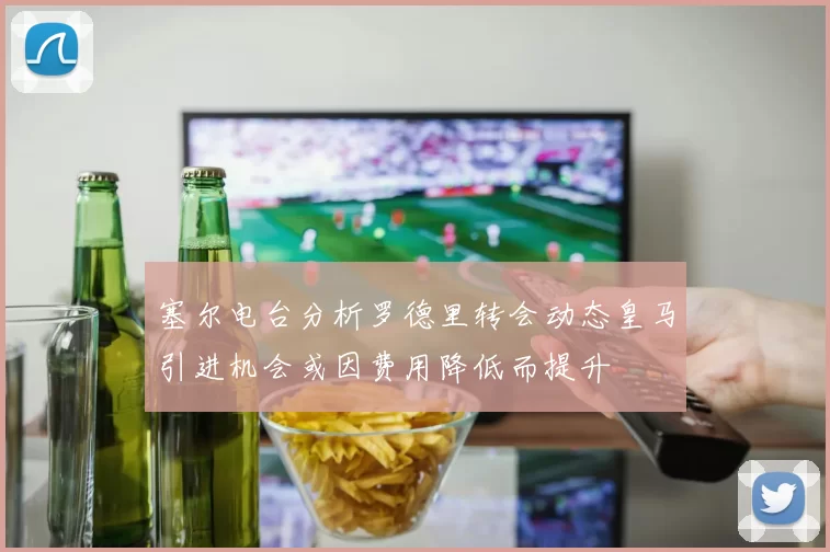 塞尔电台分析罗德里转会动态皇马引进机会或因费用降低而提升